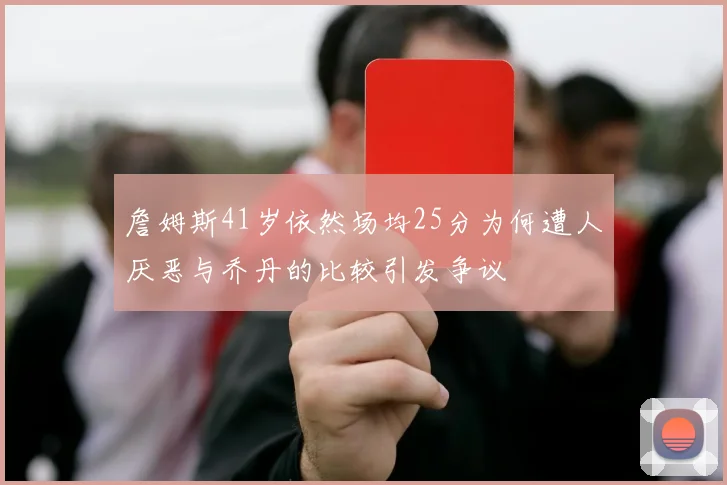 詹姆斯41岁依然场均25分为何遭人厌恶与乔丹的比较引发争议