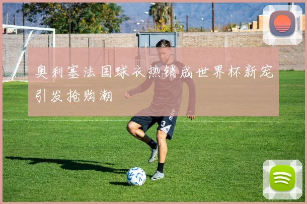 奥利塞法国球衣热销成世界杯新宠引发抢购潮