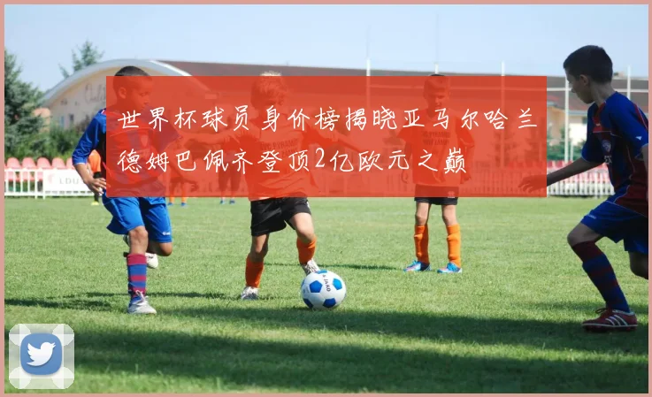 世界杯球员身价榜揭晓亚马尔哈兰德姆巴佩齐登顶2亿欧元之巅