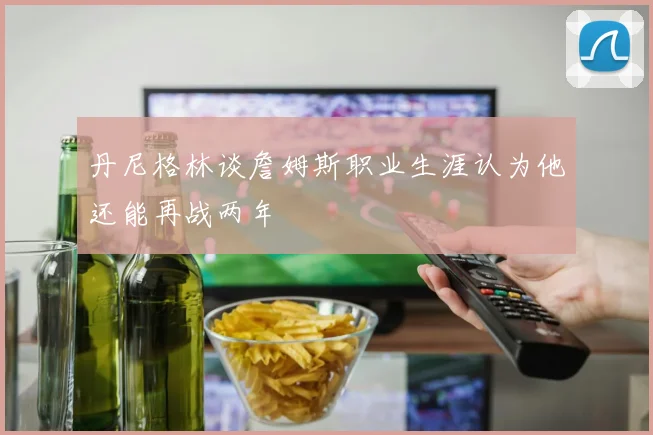 丹尼格林谈詹姆斯职业生涯认为他还能再战两年