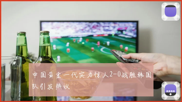 中国黄金一代实力惊人2-0战胜韩国队引发热议