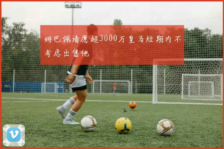 姆巴佩请愿超3000万皇马短期内不考虑出售他