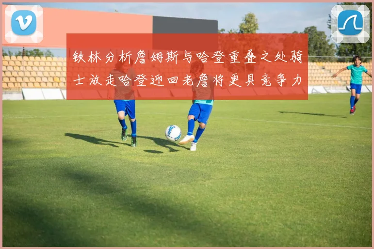铁林分析詹姆斯与哈登重叠之处骑士放走哈登迎回老詹将更具竞争力