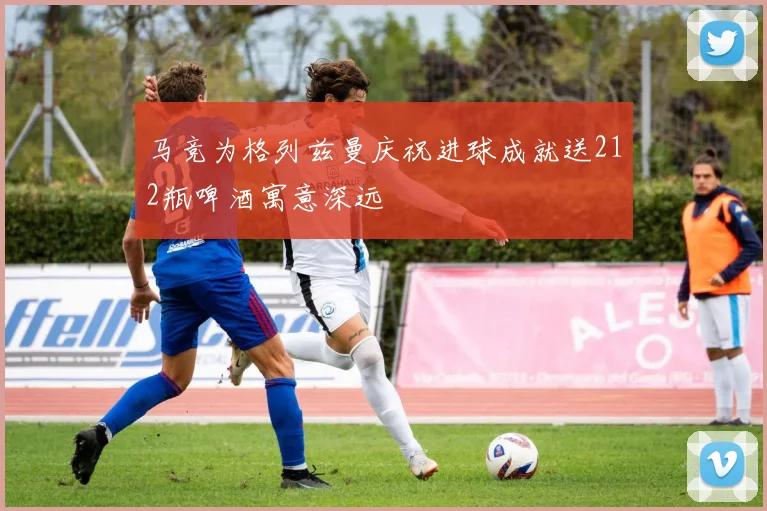 马竞为格列兹曼庆祝进球成就送212瓶啤酒寓意深远