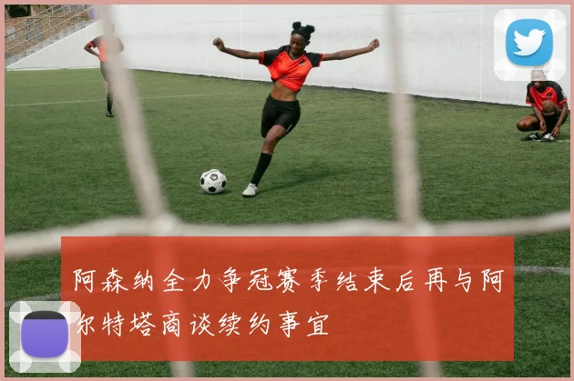阿森纳全力争冠赛季结束后再与阿尔特塔商谈续约事宜