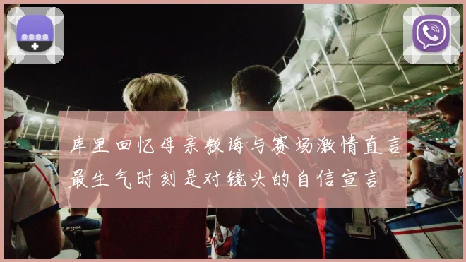 库里回忆母亲教诲与赛场激情直言最生气时刻是对镜头的自信宣言