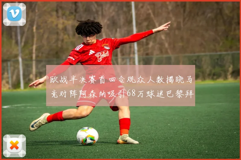 欧战半决赛首回合观众人数揭晓马竞对阵阿森纳吸引68万球迷巴黎拜仁紧随其后