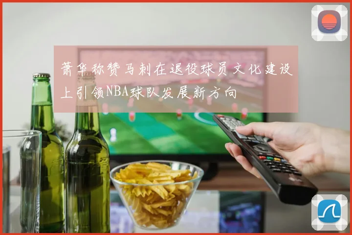 萧华称赞马刺在退役球员文化建设上引领NBA球队发展新方向