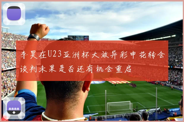 李昊在U23亚洲杯大放异彩申花转会谈判未果是否还有机会重启