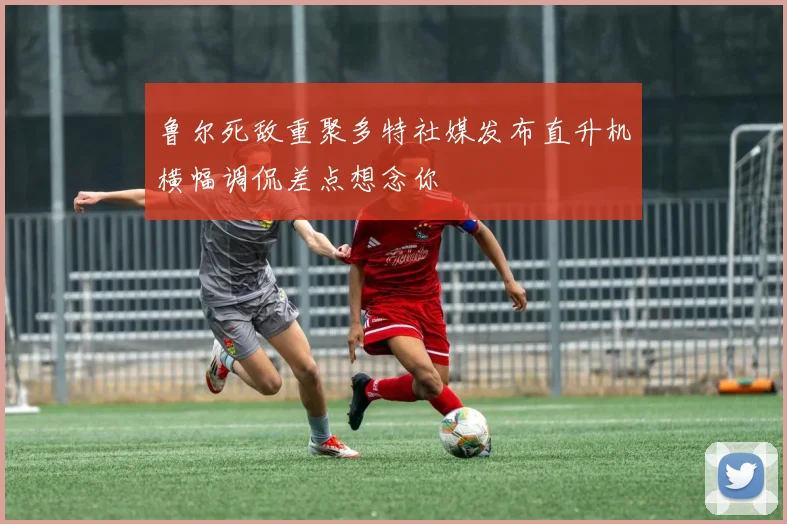 鲁尔死敌重聚多特社媒发布直升机横幅调侃差点想念你