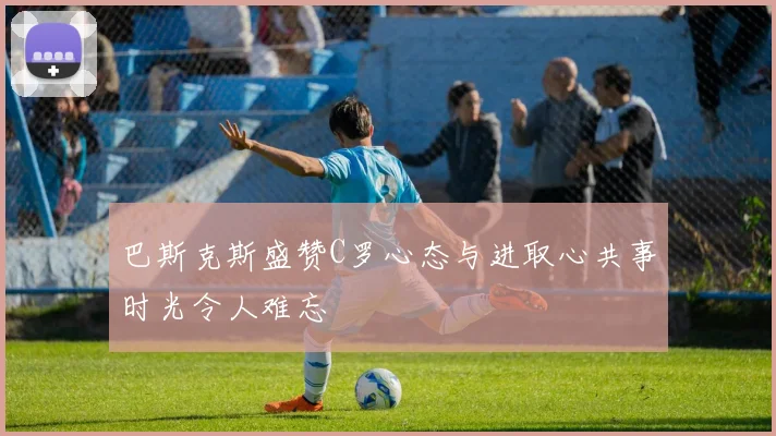 巴斯克斯盛赞C罗心态与进取心共事时光令人难忘