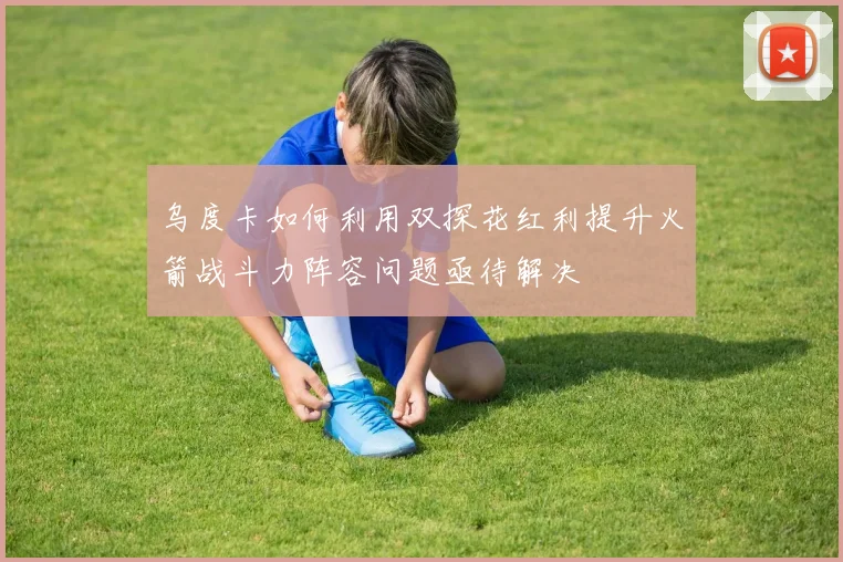 乌度卡如何利用双探花红利提升火箭战斗力阵容问题亟待解决