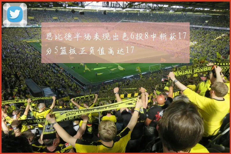 恩比德半场表现出色6投8中斩获17分5篮板正负值高达17