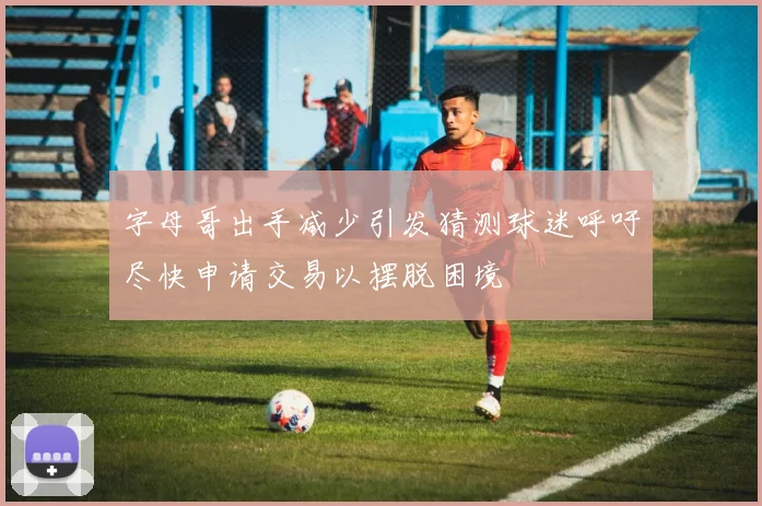 字母哥出手减少引发猜测球迷呼吁尽快申请交易以摆脱困境