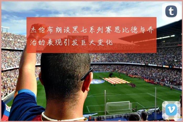 杰伦布朗谈黑七系列赛恩比德与乔治的表现引发巨大变化